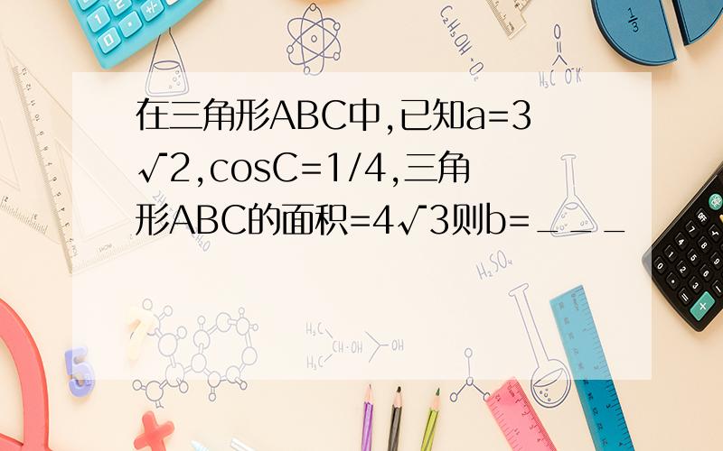 在三角形ABC中,已知a=3√2,cosC=1/4,三角形ABC的面积=4√3则b=___