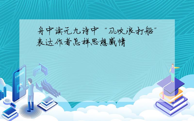 舟中读元九诗中“风吹浪打船”表达作者怎样思想感情