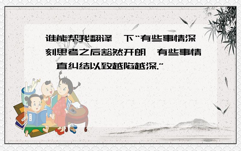 谁能帮我翻译一下“有些事情深刻思考之后豁然开朗,有些事情一直纠结以致越陷越深.”