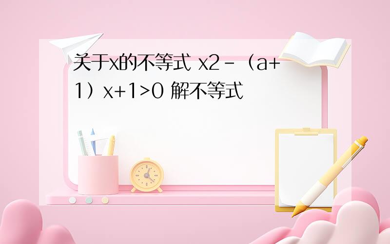 关于x的不等式 x2-（a+1）x+1>0 解不等式