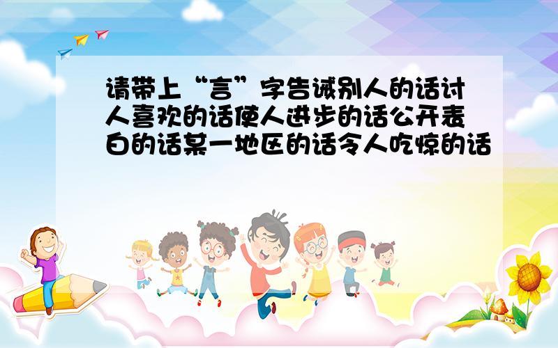 请带上“言”字告诫别人的话讨人喜欢的话使人进步的话公开表白的话某一地区的话令人吃惊的话