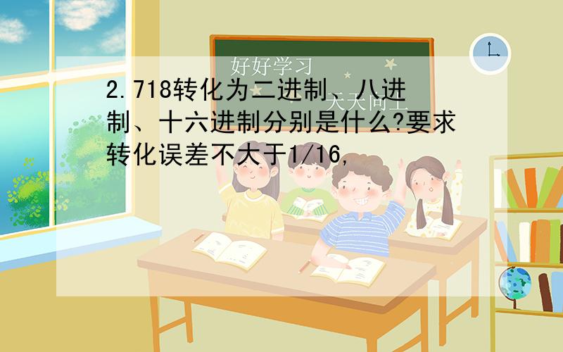 2.718转化为二进制、八进制、十六进制分别是什么?要求转化误差不大于1/16,