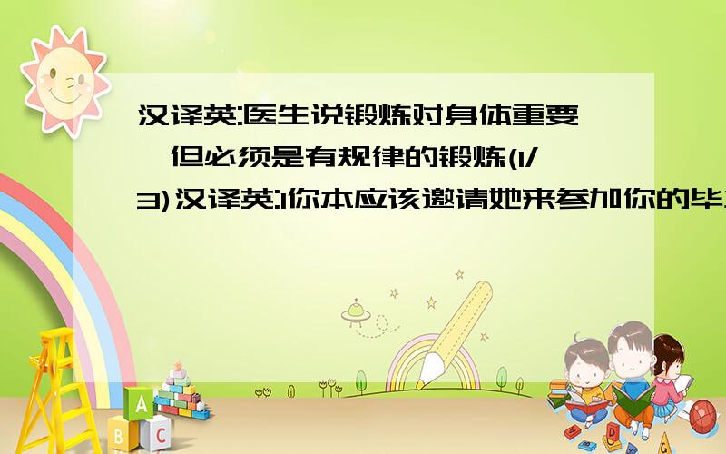 汉译英:医生说锻炼对身体重要,但必须是有规律的锻炼(1/3)汉译英:1你本应该邀请她来参加你的毕业典礼的2对不起,我那天不应该对你大喊大叫的3其实我没必要穿上我最好的套装去参加那次聚