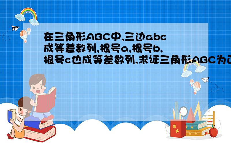 在三角形ABC中,三边abc成等差数列,根号a,根号b,根号c也成等差数列,求证三角形ABC为正三角形,今天之内