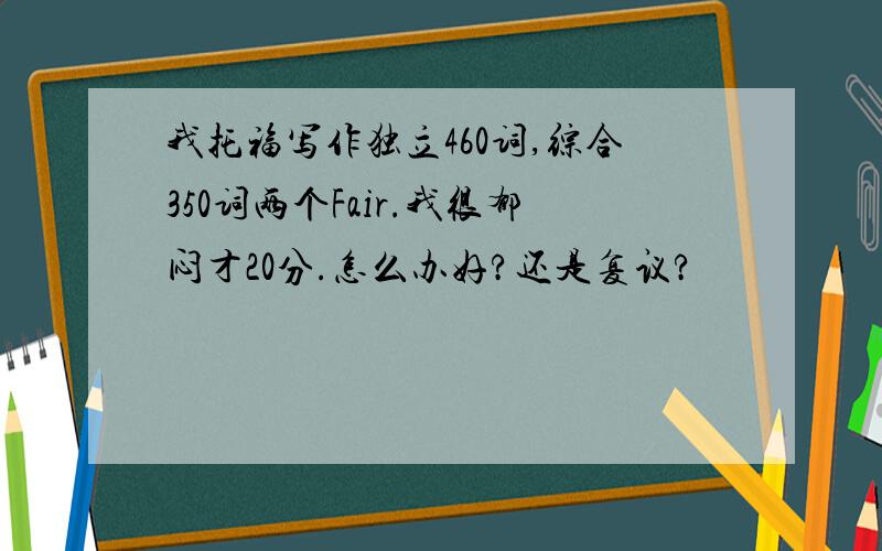 我托福写作独立460词,综合350词两个Fair.我很郁闷才20分.怎么办好?还是复议?