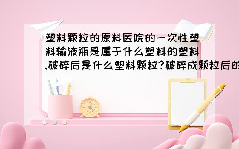 塑料颗粒的原料医院的一次性塑料输液瓶是属于什么塑料的塑料.破碎后是什么塑料颗粒?破碎成颗粒后的价格是多少.它能在利用于那些方面?