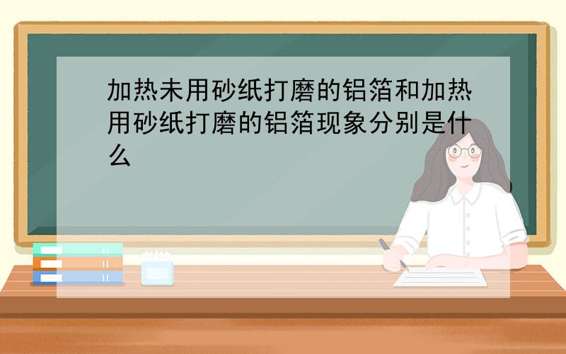 加热未用砂纸打磨的铝箔和加热用砂纸打磨的铝箔现象分别是什么