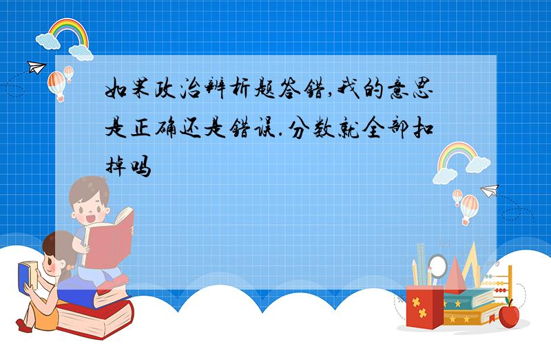 如果政治辨析题答错,我的意思是正确还是错误.分数就全部扣掉吗