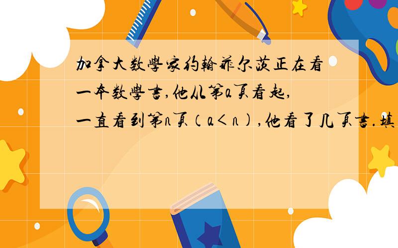 加拿大数学家约翰菲尔茨正在看一本数学书,他从第a页看起,一直看到第n页（a＜n),他看了几页书.填空题