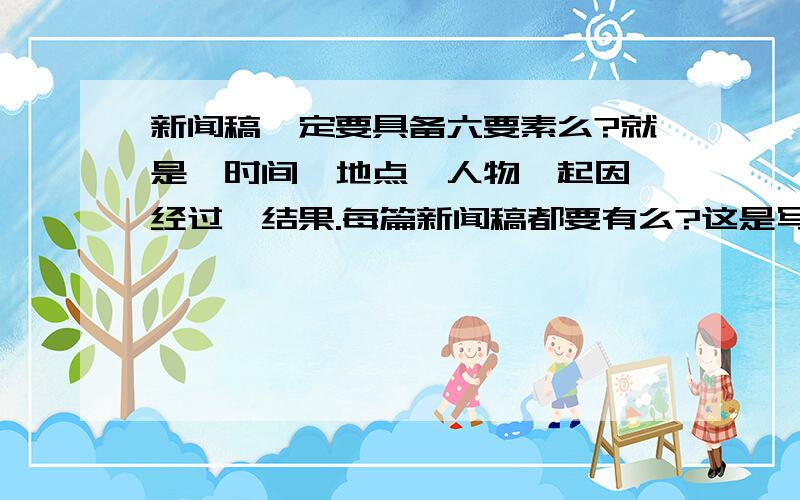 新闻稿一定要具备六要素么?就是,时间、地点、人物、起因、经过、结果.每篇新闻稿都要有么?这是写课后练习时有题目上写：新闻稿要具备的六要素是（……）.意思是必须需要有么、?我想