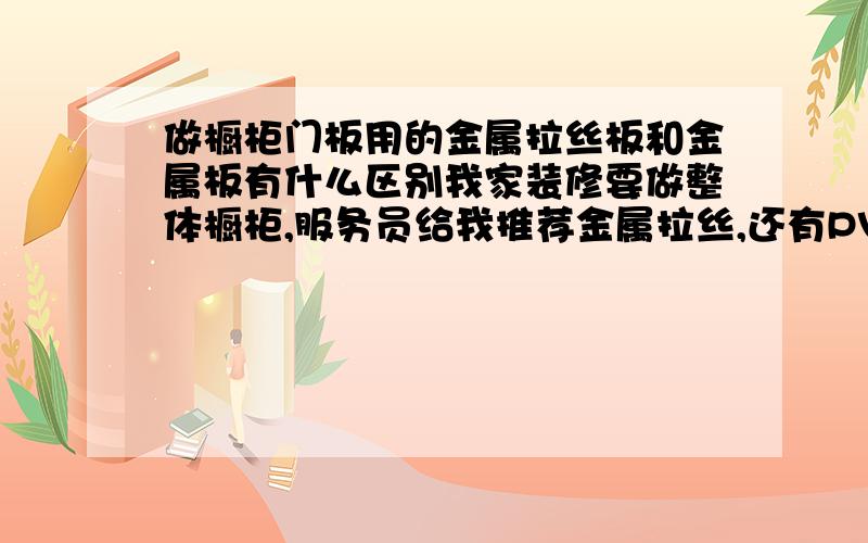 做橱柜门板用的金属拉丝板和金属板有什么区别我家装修要做整体橱柜,服务员给我推荐金属拉丝,还有PV漆的柜面,不知道金属拉丝板和金属板有什么区别,金属拉丝和PV漆门板哪种更好.请懂行