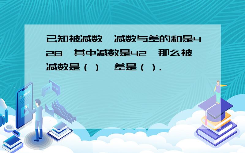 已知被减数、减数与差的和是428,其中减数是42,那么被减数是（）,差是（）.