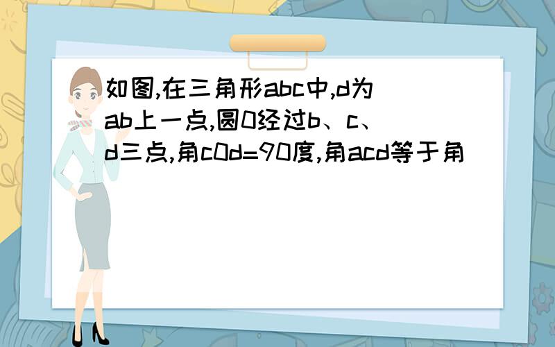 如图,在三角形abc中,d为ab上一点,圆0经过b、c、d三点,角c0d=90度,角acd等于角