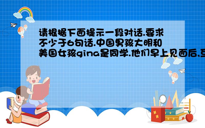 请根据下面提示一段对话.要求不少于6句话.中国男孩大明和美国女孩gina是同学.他们早上见面后,互相问好大明不知道足球怎么说,所以询问gina,并请gina拼写单词.