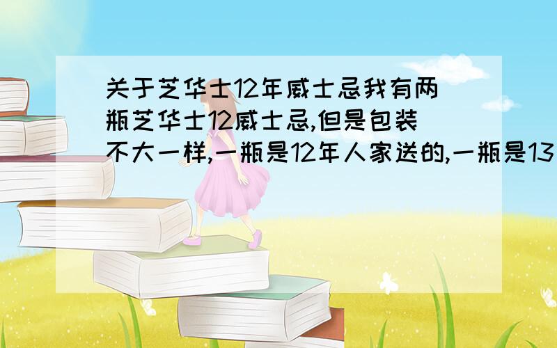 关于芝华士12年威士忌我有两瓶芝华士12威士忌,但是包装不大一样,一瓶是12年人家送的,一瓶是13年底家乐福买的请问是后来包装变了还是.