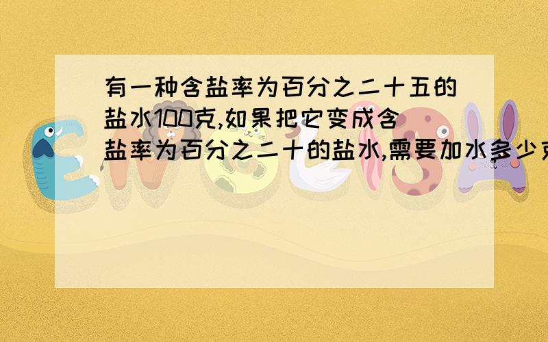 有一种含盐率为百分之二十五的盐水100克,如果把它变成含盐率为百分之二十的盐水,需要加水多少克?