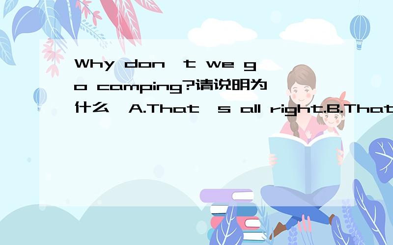 Why don't we go camping?请说明为什么,A.That's all right.B.That's right.C.That's a good idea.D.That's OK.