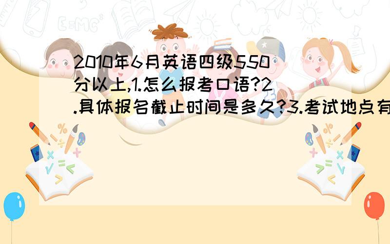 2010年6月英语四级550分以上,1.怎么报考口语?2.具体报名截止时间是多久?3.考试地点有哪些?RT4.我可以明年再考口语吗?5.我可以在今年12月份过了六级之后,用现在四级的成绩去报考口语吗?