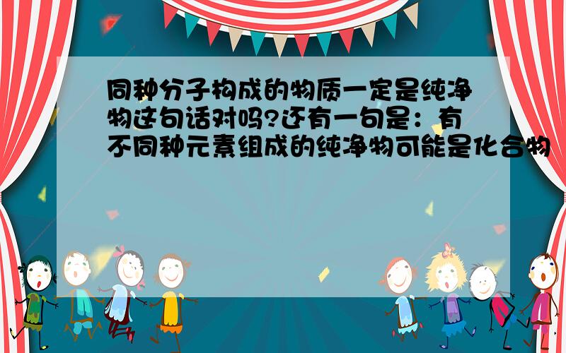 同种分子构成的物质一定是纯净物这句话对吗?还有一句是：有不同种元素组成的纯净物可能是化合物