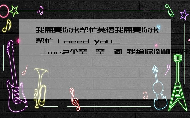 我需要你来帮忙英语我需要你来帮忙 I need you_ _me.2个空一空一词 我给你倒杯茶好么?Shall I _ _ _ _ _ _you?6个空