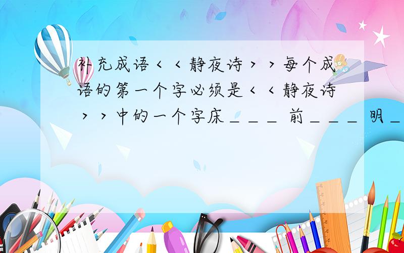 补充成语＜＜静夜诗＞＞每个成语的第一个字必须是＜＜静夜诗＞＞中的一个字床＿＿＿ 前＿＿＿ 明＿＿＿ 月＿＿＿ 光＿＿＿```````(照这样的例子一直写)噢,对不起,写错了,应该是 