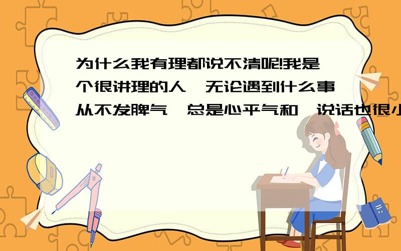 为什么我有理都说不清呢!我是个很讲理的人,无论遇到什么事从不发脾气,总是心平气和,说话也很小心翼翼的,就是因为怕伤害别人所以什么事都委屈了自己,有气也不敢出.在和别人辩论时总是