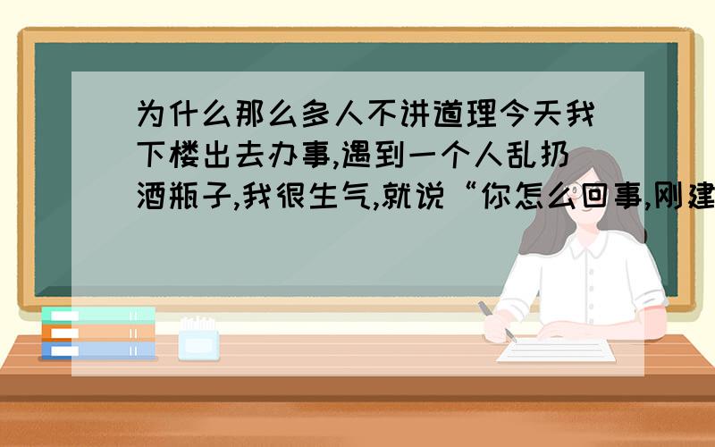 为什么那么多人不讲道理今天我下楼出去办事,遇到一个人乱扔酒瓶子,我很生气,就说“你怎么回事,刚建的小区你怎么乱扔垃圾?”结果他二话没说踹了我一脚.现在怎么那么多人不讲道理.