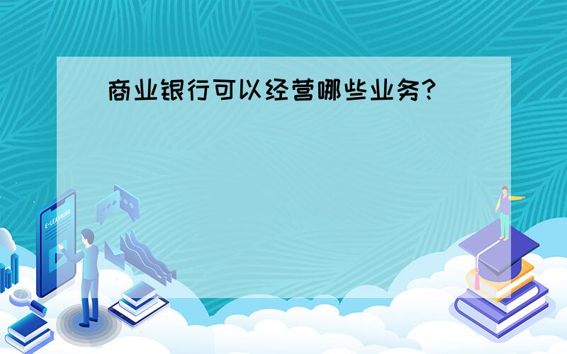 商业银行可以经营哪些业务?