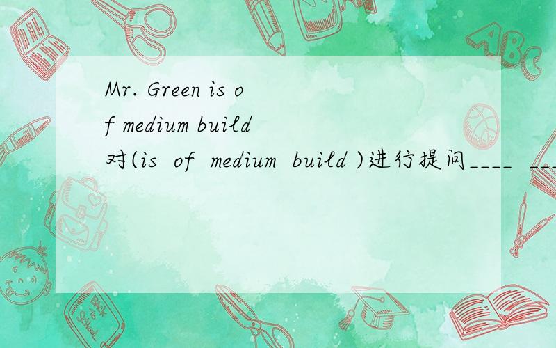 Mr. Green is of medium build对(is  of  medium  build )进行提问____  ____ Mr.Green  ____  ____?