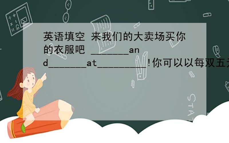 英语填空 来我们的大卖场买你的衣服吧 _______and_______at_________!你可以以每双五元的价格买下这些袜子.You can buy__________!我需要绿色、红色、黄色的帽子.I________in_______.我需要一双上学穿的棕