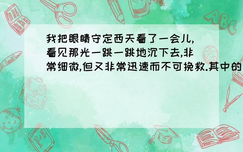 我把眼睛守定西天看了一会儿,看见那光一跳一跳地沉下去,非常细微,但又非常迅速而不可挽救.其中的 一跳一跳 突出了落日红霞的什么特点?其中的 一跳一跳 微细 迅速 不可挽救 突出了落日