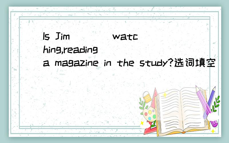 Is Jim___(watching,reading) a magazine in the study?选词填空