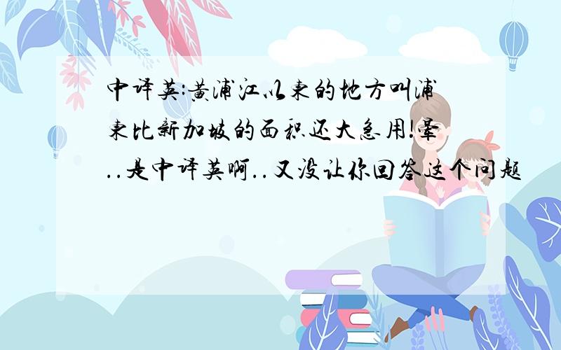 中译英:黄浦江以东的地方叫浦东比新加坡的面积还大急用!晕..是中译英啊..又没让你回答这个问题