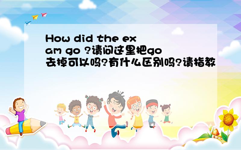 How did the exam go ?请问这里把go去掉可以吗?有什么区别吗?请指教