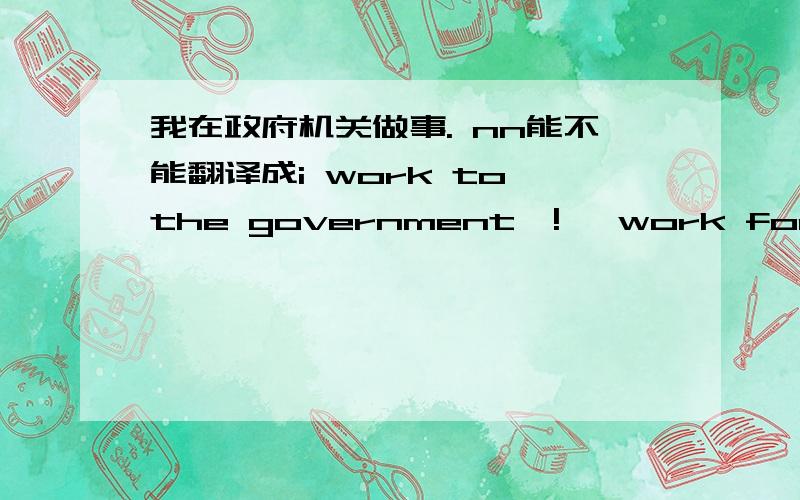 我在政府机关做事. nn能不能翻译成i work to the government  !   work for 是什么意思啊