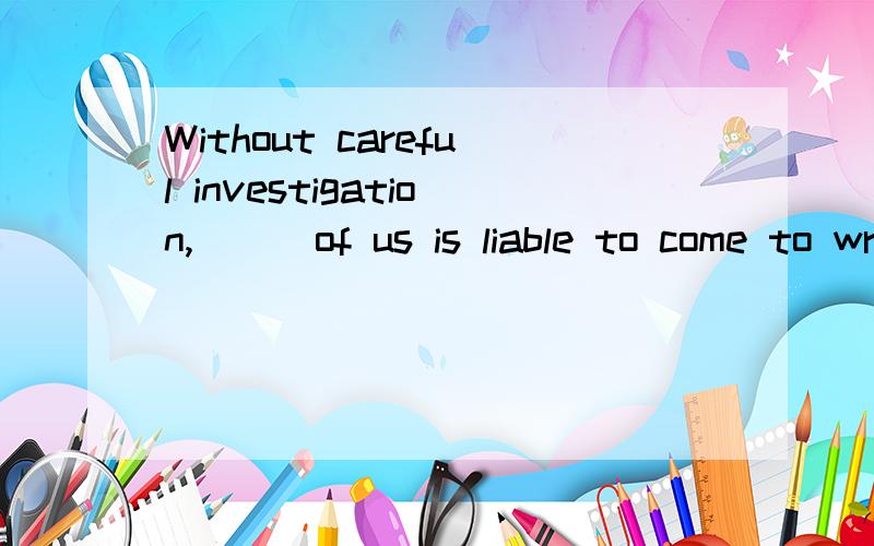 Without careful investigation,___of us is liable to come to wrong conclusions.我知道这句话的意思,但是不知道怎么选.这句话意思是:没有经过仔细的调查,我们中的任何人都容易得出一个错误的结论.A.any one B.an