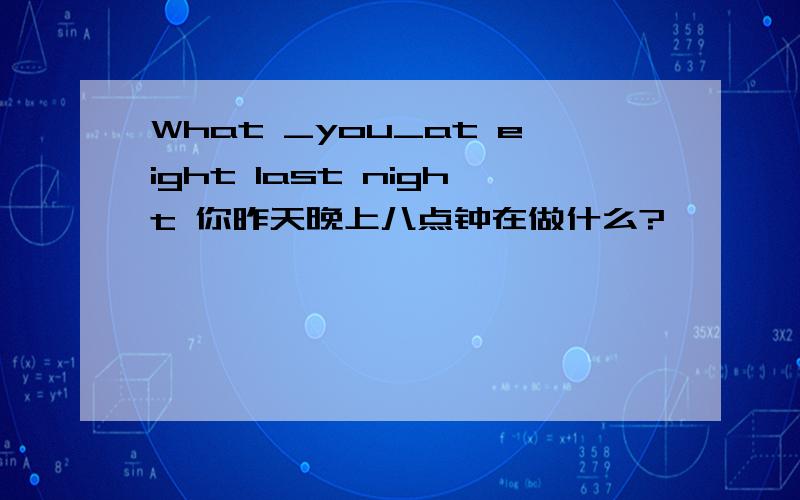 What _you_at eight last night 你昨天晚上八点钟在做什么?