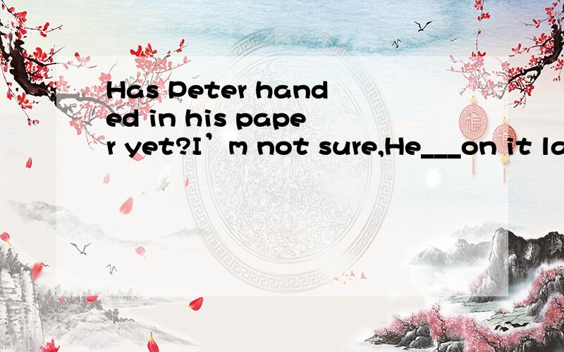 Has Peter handed in his paper yet?I’m not sure,He___on it last week.A.worked B.was working C.has worked D.had working选哪个?原因?