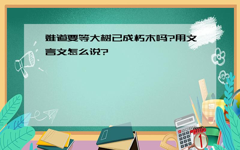 难道要等大树已成朽木吗?用文言文怎么说?