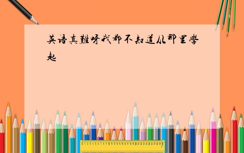 英语真难呀我都不知道从那里学起