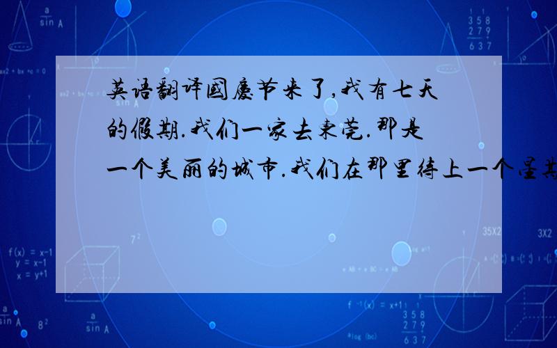 英语翻译国庆节来了,我有七天的假期.我们一家去东莞.那是一个美丽的城市.我们在那里待上一个星期.我们住的旅馆很豪华,在里面：咖啡,音乐是必不可少的!在这里,我们尝试到了上流社会人