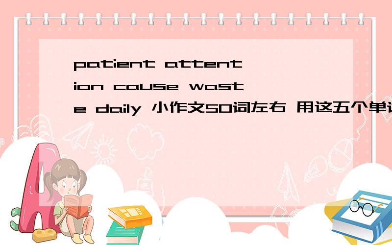 patient attention cause waste daily 小作文50词左右 用这五个单词编篇小作文~