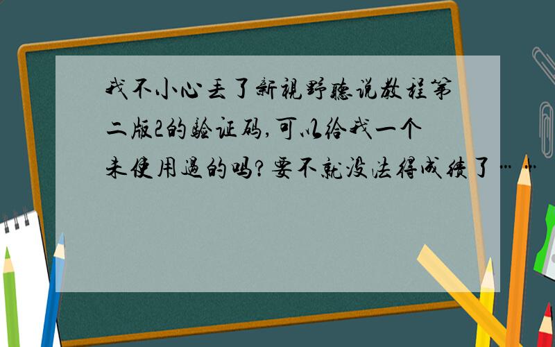 我不小心丢了新视野听说教程第二版2的验证码,可以给我一个未使用过的吗?要不就没法得成绩了……