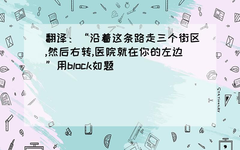 翻译：“沿着这条路走三个街区,然后右转,医院就在你的左边”用block如题