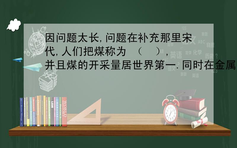 因问题太长,问题在补充那里宋代,人们把煤称为 （  ）,并且煤的开采量居世界第一.同时在金属冶炼中,（  ） 和 （  ）不论质量还是产量,都达到世界先进水平.