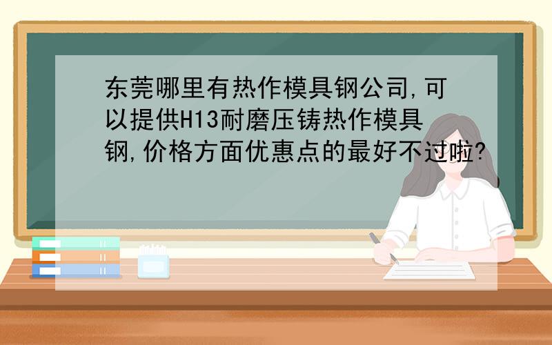 东莞哪里有热作模具钢公司,可以提供H13耐磨压铸热作模具钢,价格方面优惠点的最好不过啦?