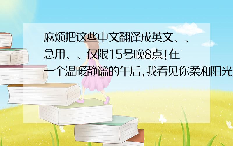 麻烦把这些中文翻译成英文、、急用、、仅限15号晚8点!在一个温暖静谧的午后,我看见你柔和阳光的脸庞,那是我们相识得第一天,我们坐在教室里我总是偷偷看你,难道你不知道,对,没有人知道