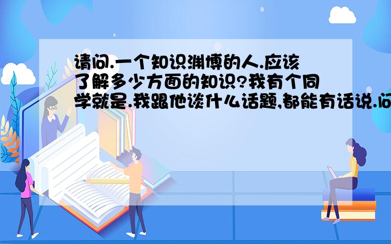 请问.一个知识渊博的人.应该了解多少方面的知识?我有个同学就是.我跟他谈什么话题,都能有话说.问问.我应该了解了解哪些方面的知识.当然计算机方面他可比不过我.