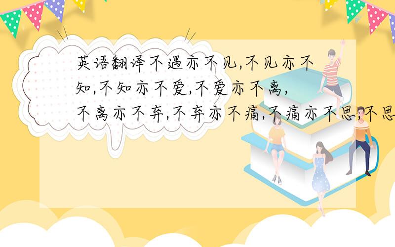 英语翻译不遇亦不见,不见亦不知,不知亦不爱,不爱亦不离,不离亦不弃,不弃亦不痛,不痛亦不思,不思亦不念.