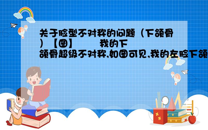 关于脸型不对称的问题（下颌骨）【图】       我的下颌骨超级不对称,如图可见,我的左脸下颌骨比较柔和,而右脸就比较恐怖了,下颌骨转折的角度成90度甚至更不堪入目,好像扭曲了一般.我不